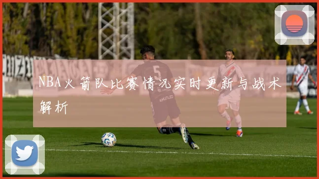 NBA火箭队比赛情况实时更新与战术解析