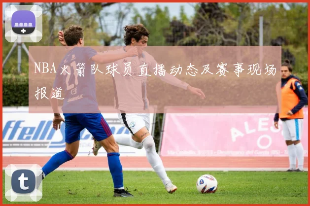 NBA火箭队球员直播动态及赛事现场报道