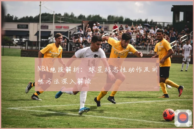 NBA绝技解析：球星标志性动作及训练方法深入解读