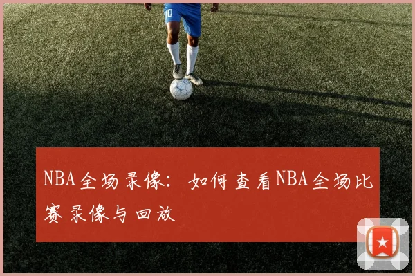 NBA全场录像：如何查看NBA全场比赛录像与回放